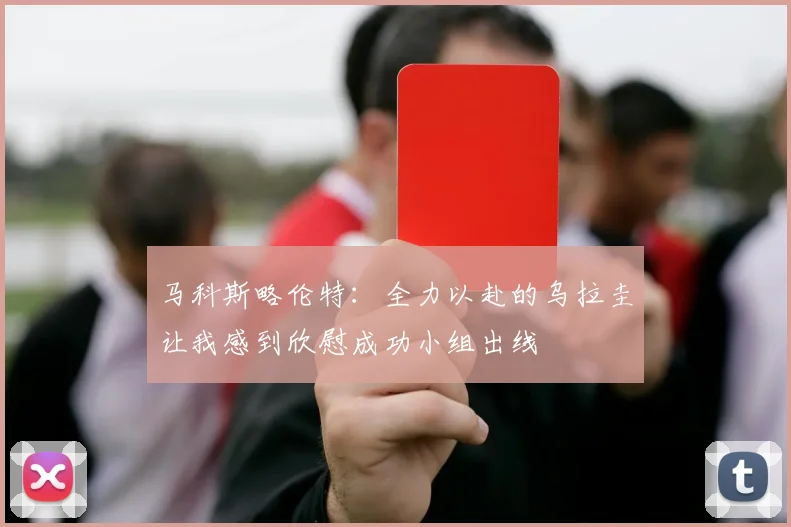 马科斯略伦特：全力以赴的乌拉圭让我感到欣慰成功小组出线