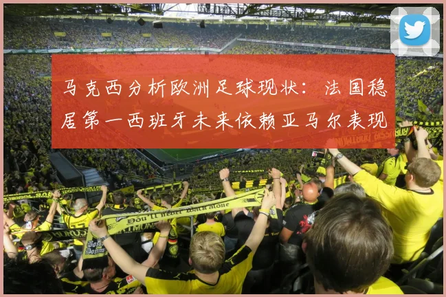 马克西分析欧洲足球现状：法国稳居第一西班牙未来依赖亚马尔表现