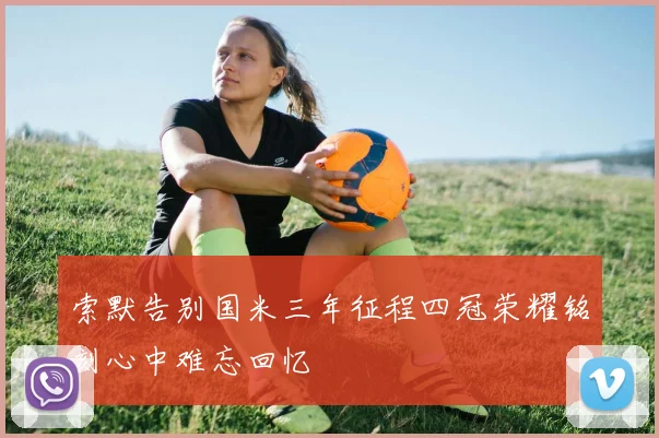 索默告别国米三年征程四冠荣耀铭刻心中难忘回忆
