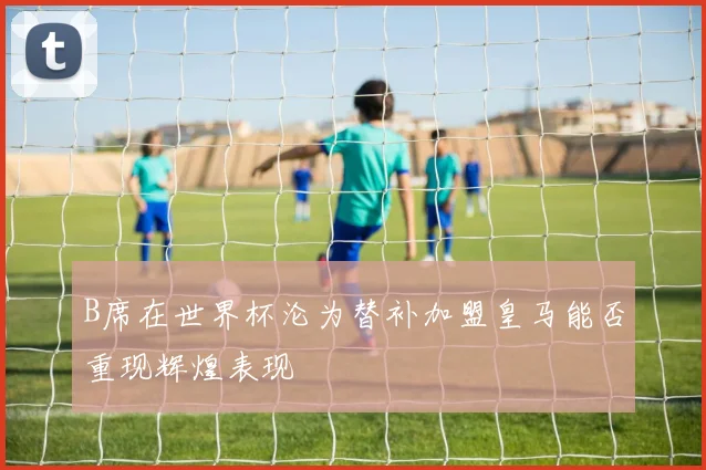 B席在世界杯沦为替补加盟皇马能否重现辉煌表现