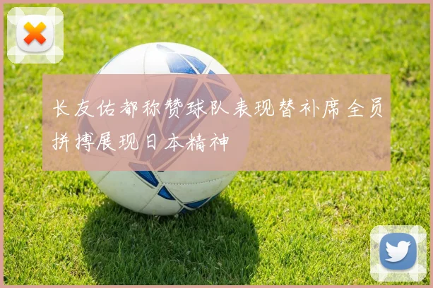 长友佑都称赞球队表现替补席全员拼搏展现日本精神