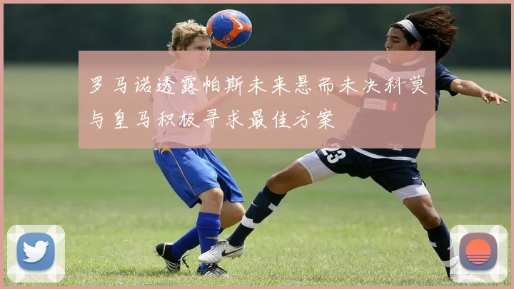 罗马诺透露帕斯未来悬而未决科莫与皇马积极寻求最佳方案