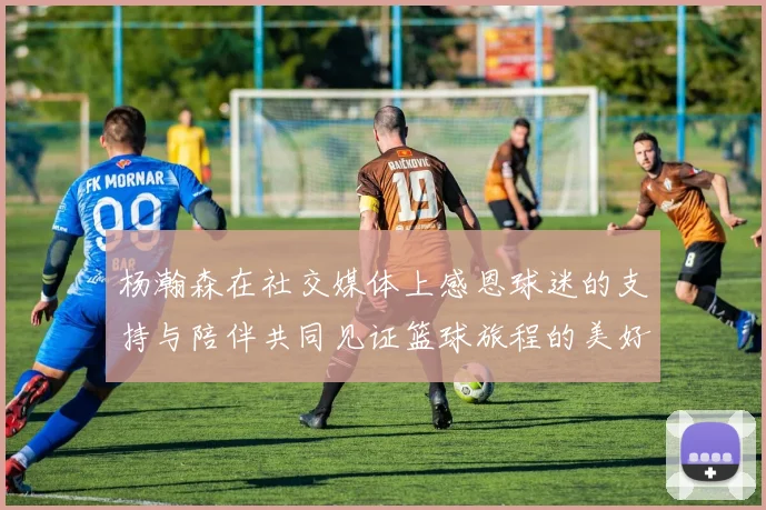 杨瀚森在社交媒体上感恩球迷的支持与陪伴共同见证篮球旅程的美好时刻