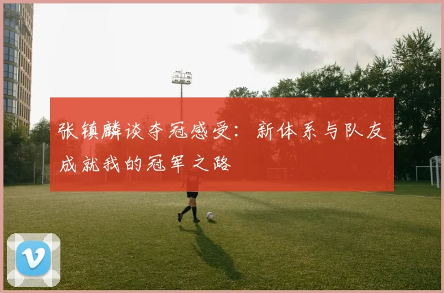 张镇麟谈夺冠感受：新体系与队友成就我的冠军之路