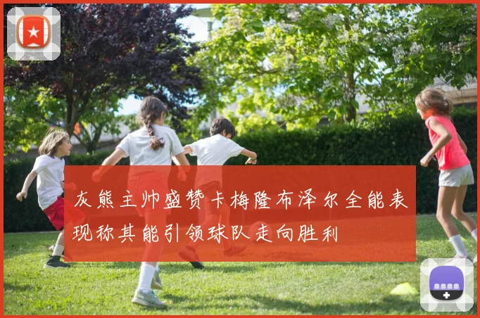 灰熊主帅盛赞卡梅隆布泽尔全能表现称其能引领球队走向胜利