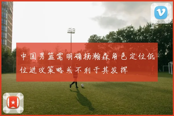 中国男篮需明确杨瀚森角色定位低位进攻策略或不利于其发挥